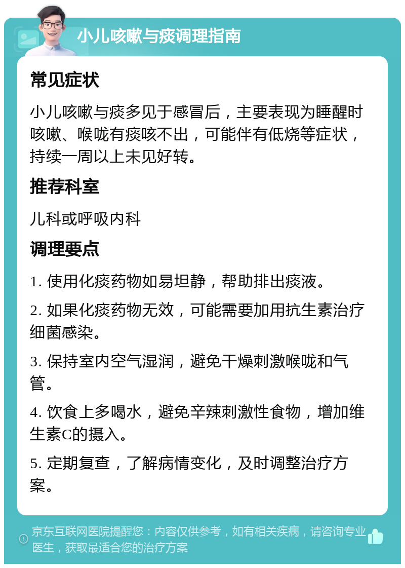 小儿咳嗽与痰调理指南 常见症状 小儿咳嗽与痰多见于感冒后，主要表现为睡醒时咳嗽、喉咙有痰咳不出，可能伴有低烧等症状，持续一周以上未见好转。 推荐科室 儿科或呼吸内科 调理要点 1. 使用化痰药物如易坦静，帮助排出痰液。 2. 如果化痰药物无效，可能需要加用抗生素治疗细菌感染。 3. 保持室内空气湿润，避免干燥刺激喉咙和气管。 4. 饮食上多喝水，避免辛辣刺激性食物，增加维生素C的摄入。 5. 定期复查，了解病情变化，及时调整治疗方案。