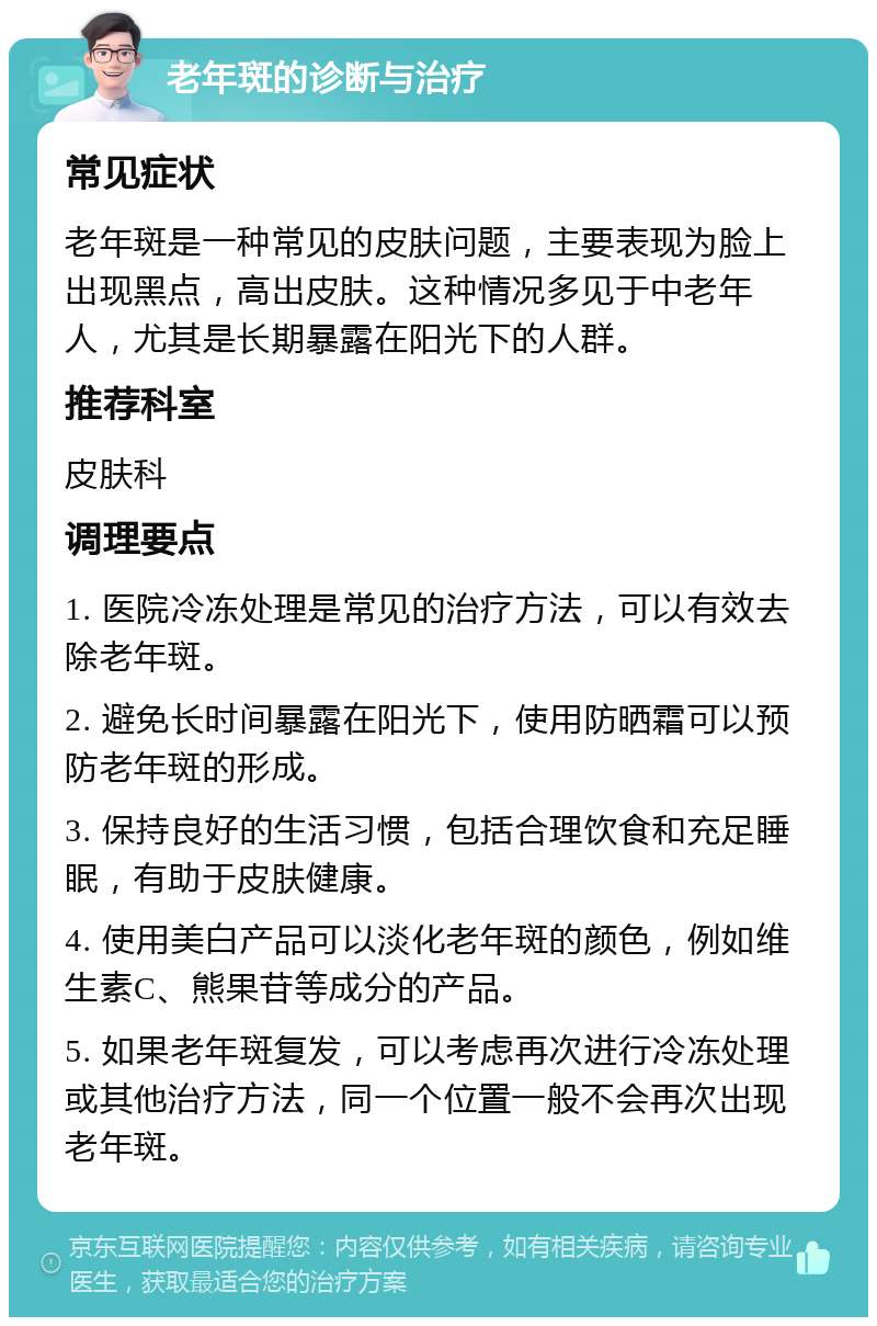 老年斑的诊断与治疗 常见症状 老年斑是一种常见的皮肤问题，主要表现为脸上出现黑点，高出皮肤。这种情况多见于中老年人，尤其是长期暴露在阳光下的人群。 推荐科室 皮肤科 调理要点 1. 医院冷冻处理是常见的治疗方法，可以有效去除老年斑。 2. 避免长时间暴露在阳光下，使用防晒霜可以预防老年斑的形成。 3. 保持良好的生活习惯，包括合理饮食和充足睡眠，有助于皮肤健康。 4. 使用美白产品可以淡化老年斑的颜色，例如维生素C、熊果苷等成分的产品。 5. 如果老年斑复发，可以考虑再次进行冷冻处理或其他治疗方法，同一个位置一般不会再次出现老年斑。