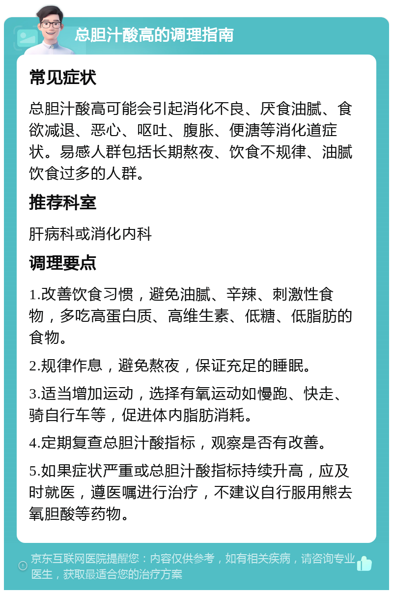 总胆汁酸高的调理指南 常见症状 总胆汁酸高可能会引起消化不良、厌食油腻、食欲减退、恶心、呕吐、腹胀、便溏等消化道症状。易感人群包括长期熬夜、饮食不规律、油腻饮食过多的人群。 推荐科室 肝病科或消化内科 调理要点 1.改善饮食习惯，避免油腻、辛辣、刺激性食物，多吃高蛋白质、高维生素、低糖、低脂肪的食物。 2.规律作息，避免熬夜，保证充足的睡眠。 3.适当增加运动，选择有氧运动如慢跑、快走、骑自行车等，促进体内脂肪消耗。 4.定期复查总胆汁酸指标，观察是否有改善。 5.如果症状严重或总胆汁酸指标持续升高，应及时就医，遵医嘱进行治疗，不建议自行服用熊去氧胆酸等药物。