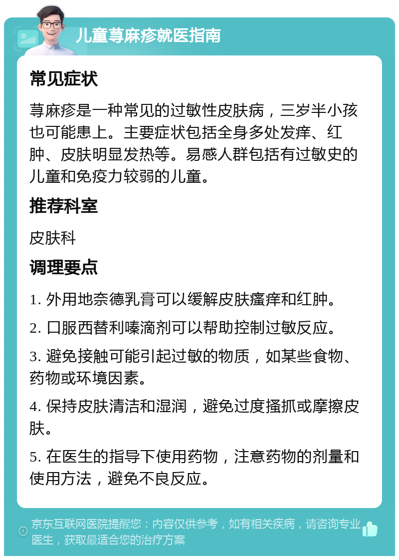 儿童荨麻疹就医指南 常见症状 荨麻疹是一种常见的过敏性皮肤病，三岁半小孩也可能患上。主要症状包括全身多处发痒、红肿、皮肤明显发热等。易感人群包括有过敏史的儿童和免疫力较弱的儿童。 推荐科室 皮肤科 调理要点 1. 外用地奈德乳膏可以缓解皮肤瘙痒和红肿。 2. 口服西替利嗪滴剂可以帮助控制过敏反应。 3. 避免接触可能引起过敏的物质，如某些食物、药物或环境因素。 4. 保持皮肤清洁和湿润，避免过度搔抓或摩擦皮肤。 5. 在医生的指导下使用药物，注意药物的剂量和使用方法，避免不良反应。