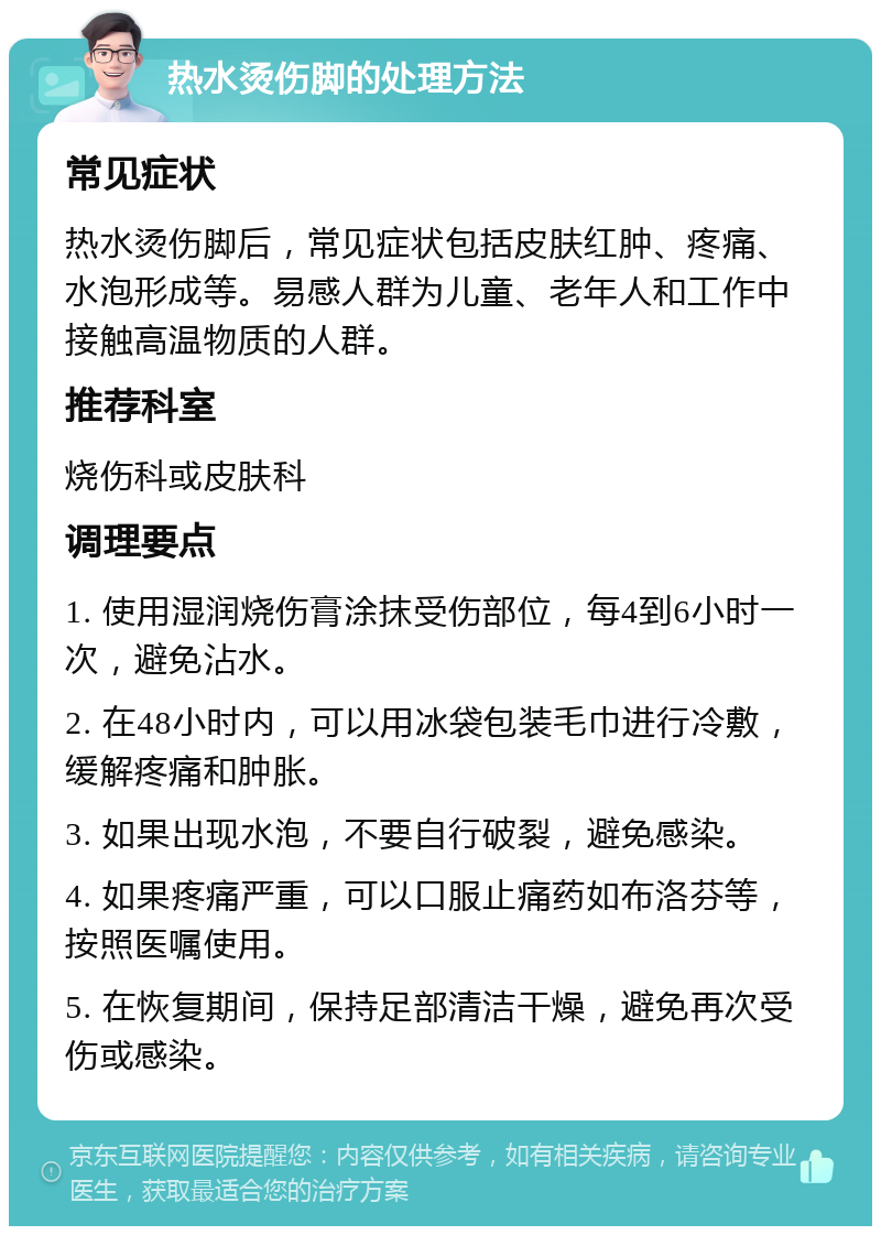 热水烫伤脚的处理方法 常见症状 热水烫伤脚后，常见症状包括皮肤红肿、疼痛、水泡形成等。易感人群为儿童、老年人和工作中接触高温物质的人群。 推荐科室 烧伤科或皮肤科 调理要点 1. 使用湿润烧伤膏涂抹受伤部位，每4到6小时一次，避免沾水。 2. 在48小时内，可以用冰袋包装毛巾进行冷敷，缓解疼痛和肿胀。 3. 如果出现水泡，不要自行破裂，避免感染。 4. 如果疼痛严重，可以口服止痛药如布洛芬等，按照医嘱使用。 5. 在恢复期间，保持足部清洁干燥，避免再次受伤或感染。