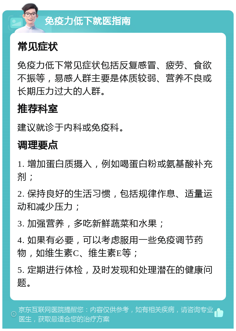 免疫力低下就医指南 常见症状 免疫力低下常见症状包括反复感冒、疲劳、食欲不振等，易感人群主要是体质较弱、营养不良或长期压力过大的人群。 推荐科室 建议就诊于内科或免疫科。 调理要点 1. 增加蛋白质摄入，例如喝蛋白粉或氨基酸补充剂； 2. 保持良好的生活习惯，包括规律作息、适量运动和减少压力； 3. 加强营养，多吃新鲜蔬菜和水果； 4. 如果有必要，可以考虑服用一些免疫调节药物，如维生素C、维生素E等； 5. 定期进行体检，及时发现和处理潜在的健康问题。