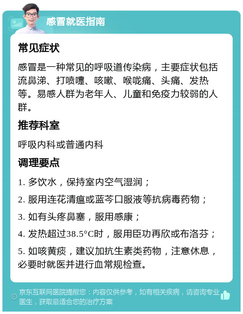 感冒就医指南 常见症状 感冒是一种常见的呼吸道传染病，主要症状包括流鼻涕、打喷嚏、咳嗽、喉咙痛、头痛、发热等。易感人群为老年人、儿童和免疫力较弱的人群。 推荐科室 呼吸内科或普通内科 调理要点 1. 多饮水，保持室内空气湿润； 2. 服用连花清瘟或蓝芩口服液等抗病毒药物； 3. 如有头疼鼻塞，服用感康； 4. 发热超过38.5°C时，服用臣功再欣或布洛芬； 5. 如咳黄痰，建议加抗生素类药物，注意休息，必要时就医并进行血常规检查。