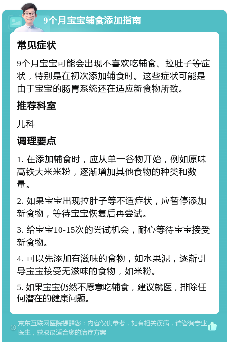 9个月宝宝辅食添加指南 常见症状 9个月宝宝可能会出现不喜欢吃辅食、拉肚子等症状，特别是在初次添加辅食时。这些症状可能是由于宝宝的肠胃系统还在适应新食物所致。 推荐科室 儿科 调理要点 1. 在添加辅食时，应从单一谷物开始，例如原味高铁大米米粉，逐渐增加其他食物的种类和数量。 2. 如果宝宝出现拉肚子等不适症状，应暂停添加新食物，等待宝宝恢复后再尝试。 3. 给宝宝10-15次的尝试机会，耐心等待宝宝接受新食物。 4. 可以先添加有滋味的食物，如水果泥，逐渐引导宝宝接受无滋味的食物，如米粉。 5. 如果宝宝仍然不愿意吃辅食，建议就医，排除任何潜在的健康问题。