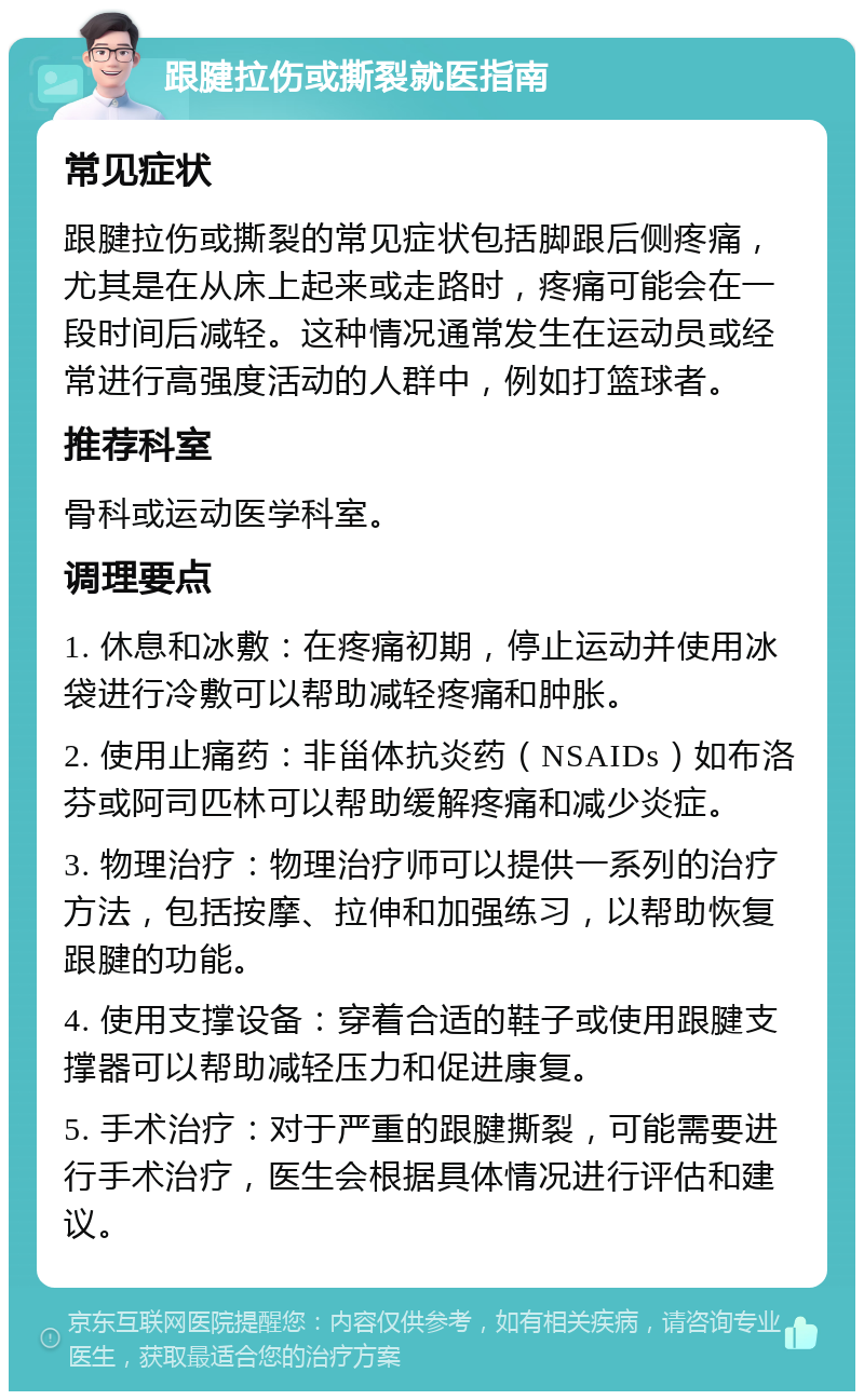 跟腱拉伤或撕裂就医指南 常见症状 跟腱拉伤或撕裂的常见症状包括脚跟后侧疼痛，尤其是在从床上起来或走路时，疼痛可能会在一段时间后减轻。这种情况通常发生在运动员或经常进行高强度活动的人群中，例如打篮球者。 推荐科室 骨科或运动医学科室。 调理要点 1. 休息和冰敷：在疼痛初期，停止运动并使用冰袋进行冷敷可以帮助减轻疼痛和肿胀。 2. 使用止痛药：非甾体抗炎药（NSAIDs）如布洛芬或阿司匹林可以帮助缓解疼痛和减少炎症。 3. 物理治疗：物理治疗师可以提供一系列的治疗方法，包括按摩、拉伸和加强练习，以帮助恢复跟腱的功能。 4. 使用支撑设备：穿着合适的鞋子或使用跟腱支撑器可以帮助减轻压力和促进康复。 5. 手术治疗：对于严重的跟腱撕裂，可能需要进行手术治疗，医生会根据具体情况进行评估和建议。