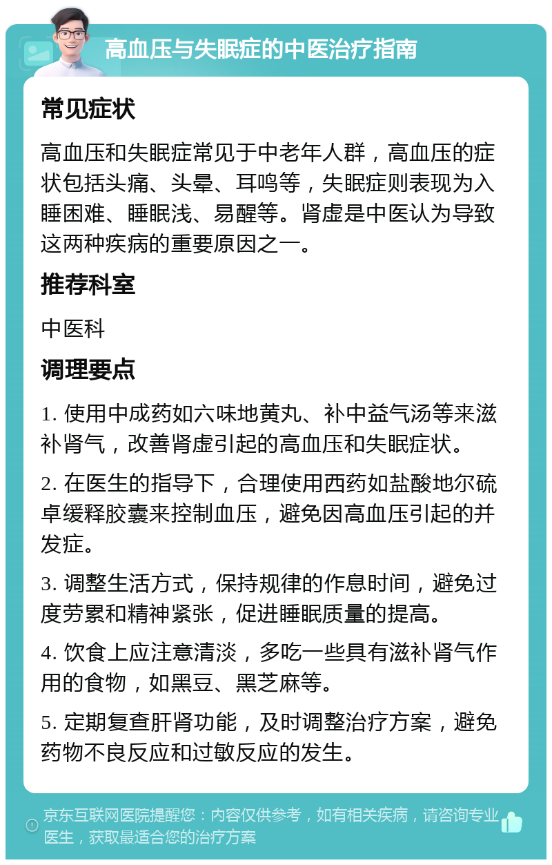 高血压与失眠症的中医治疗指南 常见症状 高血压和失眠症常见于中老年人群，高血压的症状包括头痛、头晕、耳鸣等，失眠症则表现为入睡困难、睡眠浅、易醒等。肾虚是中医认为导致这两种疾病的重要原因之一。 推荐科室 中医科 调理要点 1. 使用中成药如六味地黄丸、补中益气汤等来滋补肾气，改善肾虚引起的高血压和失眠症状。 2. 在医生的指导下，合理使用西药如盐酸地尔硫卓缓释胶囊来控制血压，避免因高血压引起的并发症。 3. 调整生活方式，保持规律的作息时间，避免过度劳累和精神紧张，促进睡眠质量的提高。 4. 饮食上应注意清淡，多吃一些具有滋补肾气作用的食物，如黑豆、黑芝麻等。 5. 定期复查肝肾功能，及时调整治疗方案，避免药物不良反应和过敏反应的发生。