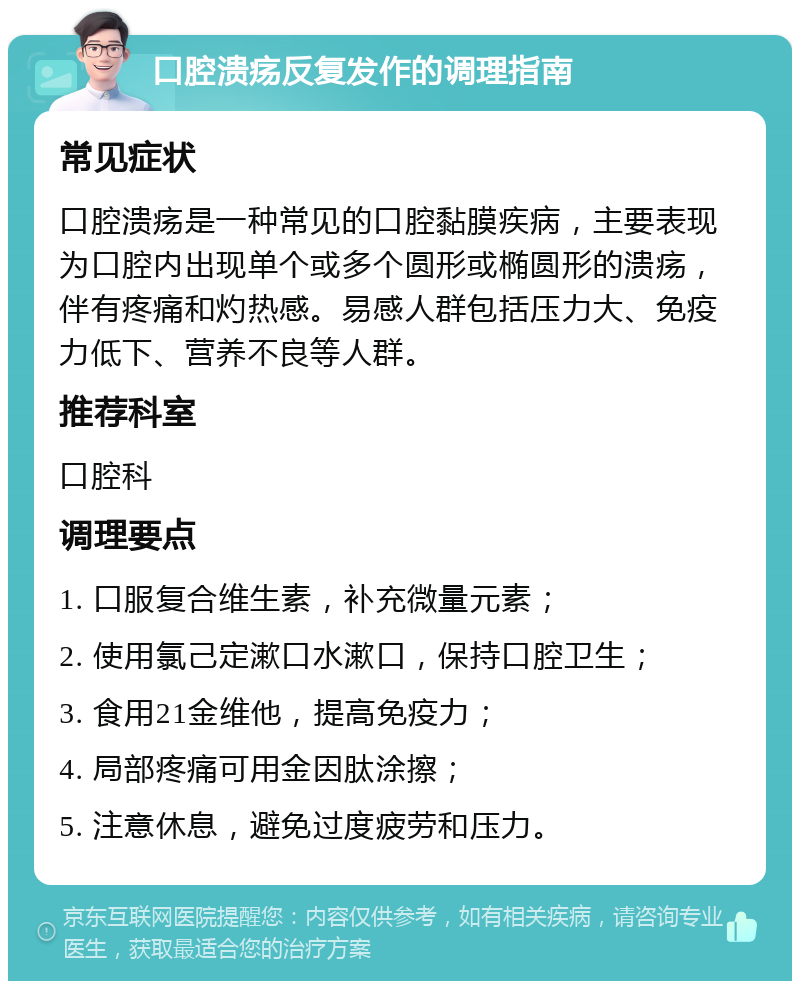 口腔溃疡反复发作的调理指南 常见症状 口腔溃疡是一种常见的口腔黏膜疾病，主要表现为口腔内出现单个或多个圆形或椭圆形的溃疡，伴有疼痛和灼热感。易感人群包括压力大、免疫力低下、营养不良等人群。 推荐科室 口腔科 调理要点 1. 口服复合维生素，补充微量元素； 2. 使用氯己定漱口水漱口，保持口腔卫生； 3. 食用21金维他，提高免疫力； 4. 局部疼痛可用金因肽涂擦； 5. 注意休息，避免过度疲劳和压力。