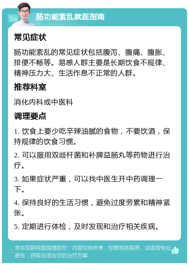 肠功能紊乱就医指南 常见症状 肠功能紊乱的常见症状包括腹泻、腹痛、腹胀、排便不畅等。易感人群主要是长期饮食不规律、精神压力大、生活作息不正常的人群。 推荐科室 消化内科或中医科 调理要点 1. 饮食上要少吃辛辣油腻的食物，不要饮酒，保持规律的饮食习惯。 2. 可以服用双歧杆菌和补脾益肠丸等药物进行治疗。 3. 如果症状严重，可以找中医生开中药调理一下。 4. 保持良好的生活习惯，避免过度劳累和精神紧张。 5. 定期进行体检，及时发现和治疗相关疾病。