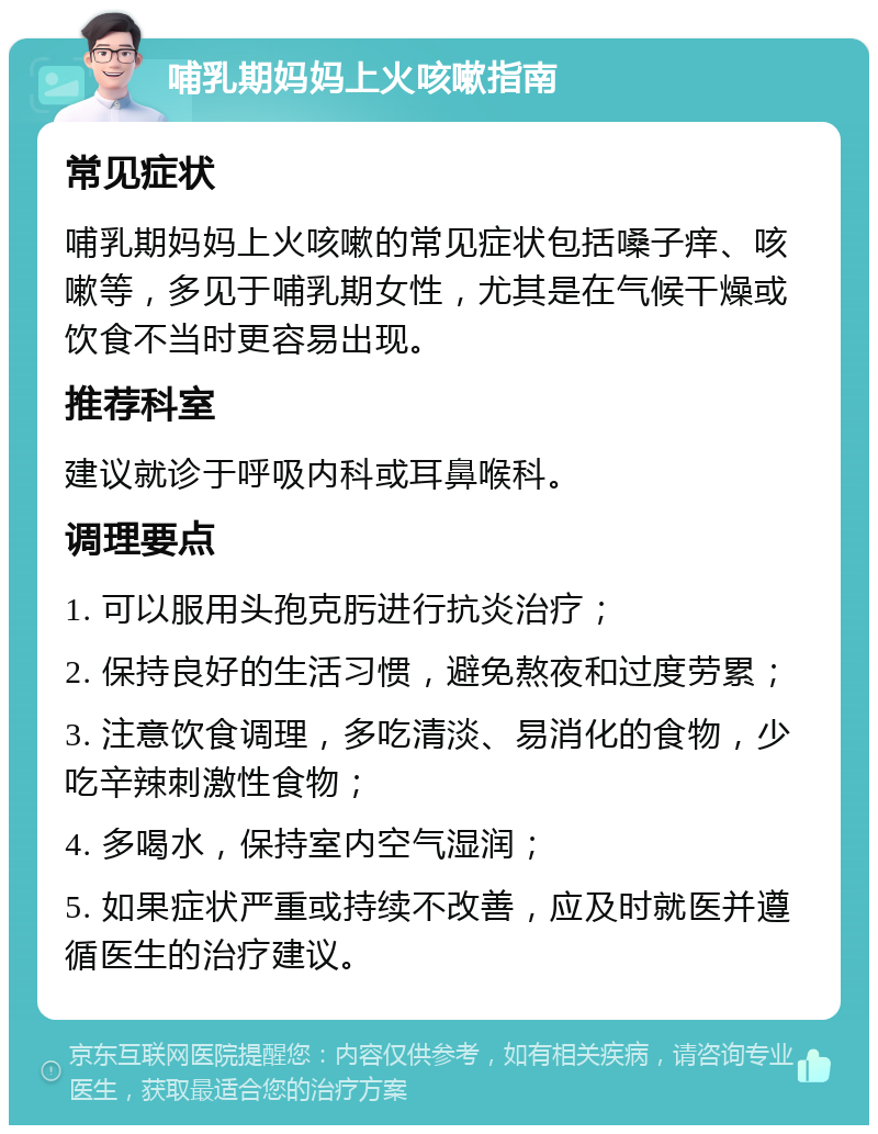 哺乳期妈妈上火咳嗽指南 常见症状 哺乳期妈妈上火咳嗽的常见症状包括嗓子痒、咳嗽等，多见于哺乳期女性，尤其是在气候干燥或饮食不当时更容易出现。 推荐科室 建议就诊于呼吸内科或耳鼻喉科。 调理要点 1. 可以服用头孢克肟进行抗炎治疗； 2. 保持良好的生活习惯，避免熬夜和过度劳累； 3. 注意饮食调理，多吃清淡、易消化的食物，少吃辛辣刺激性食物； 4. 多喝水，保持室内空气湿润； 5. 如果症状严重或持续不改善，应及时就医并遵循医生的治疗建议。