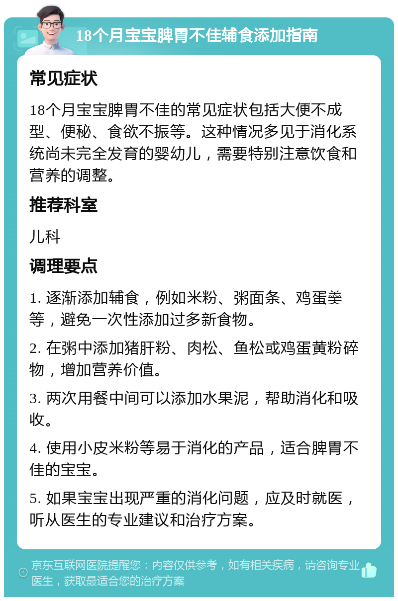 18个月宝宝脾胃不佳辅食添加指南 常见症状 18个月宝宝脾胃不佳的常见症状包括大便不成型、便秘、食欲不振等。这种情况多见于消化系统尚未完全发育的婴幼儿，需要特别注意饮食和营养的调整。 推荐科室 儿科 调理要点 1. 逐渐添加辅食，例如米粉、粥面条、鸡蛋羹等，避免一次性添加过多新食物。 2. 在粥中添加猪肝粉、肉松、鱼松或鸡蛋黄粉碎物，增加营养价值。 3. 两次用餐中间可以添加水果泥，帮助消化和吸收。 4. 使用小皮米粉等易于消化的产品，适合脾胃不佳的宝宝。 5. 如果宝宝出现严重的消化问题，应及时就医，听从医生的专业建议和治疗方案。