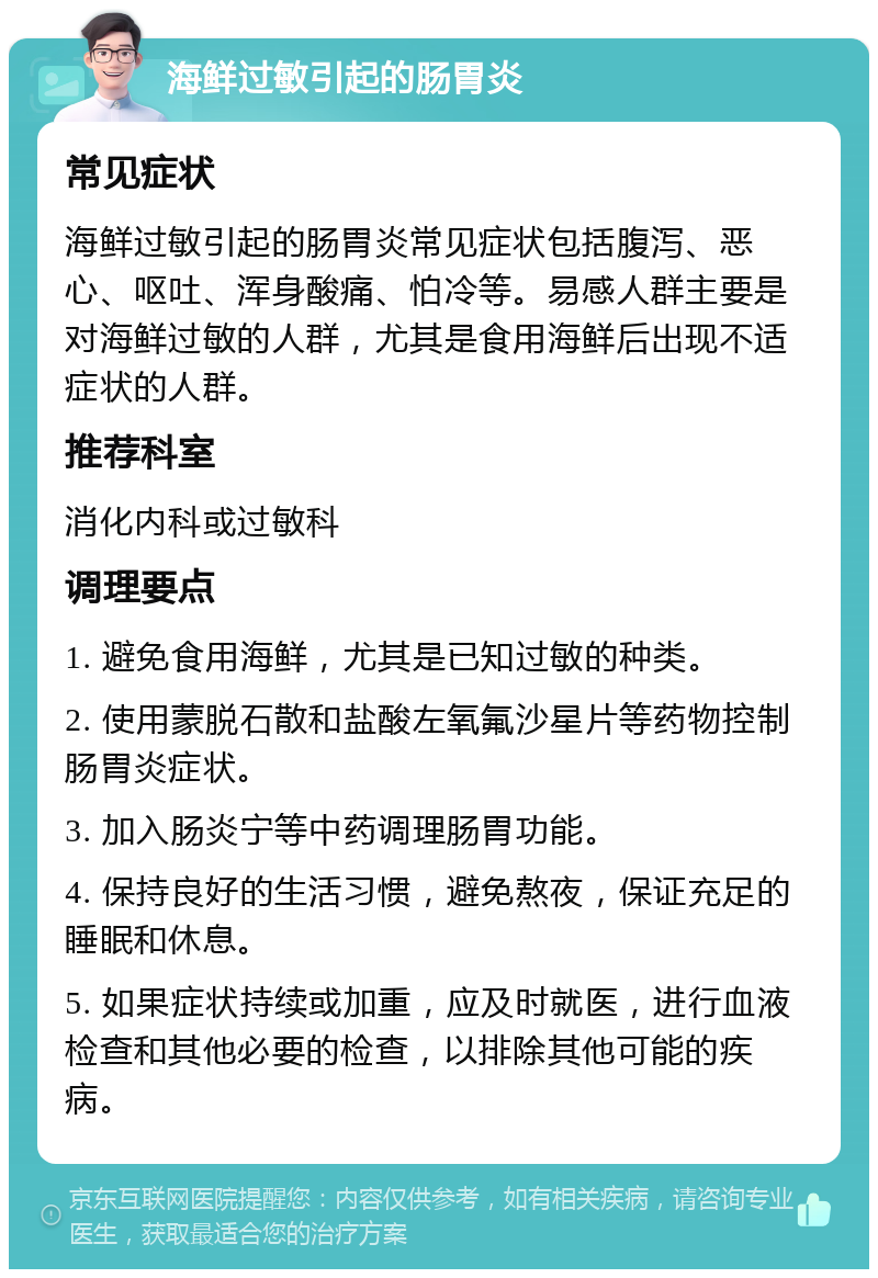 海鲜过敏引起的肠胃炎 常见症状 海鲜过敏引起的肠胃炎常见症状包括腹泻、恶心、呕吐、浑身酸痛、怕冷等。易感人群主要是对海鲜过敏的人群，尤其是食用海鲜后出现不适症状的人群。 推荐科室 消化内科或过敏科 调理要点 1. 避免食用海鲜，尤其是已知过敏的种类。 2. 使用蒙脱石散和盐酸左氧氟沙星片等药物控制肠胃炎症状。 3. 加入肠炎宁等中药调理肠胃功能。 4. 保持良好的生活习惯，避免熬夜，保证充足的睡眠和休息。 5. 如果症状持续或加重，应及时就医，进行血液检查和其他必要的检查，以排除其他可能的疾病。