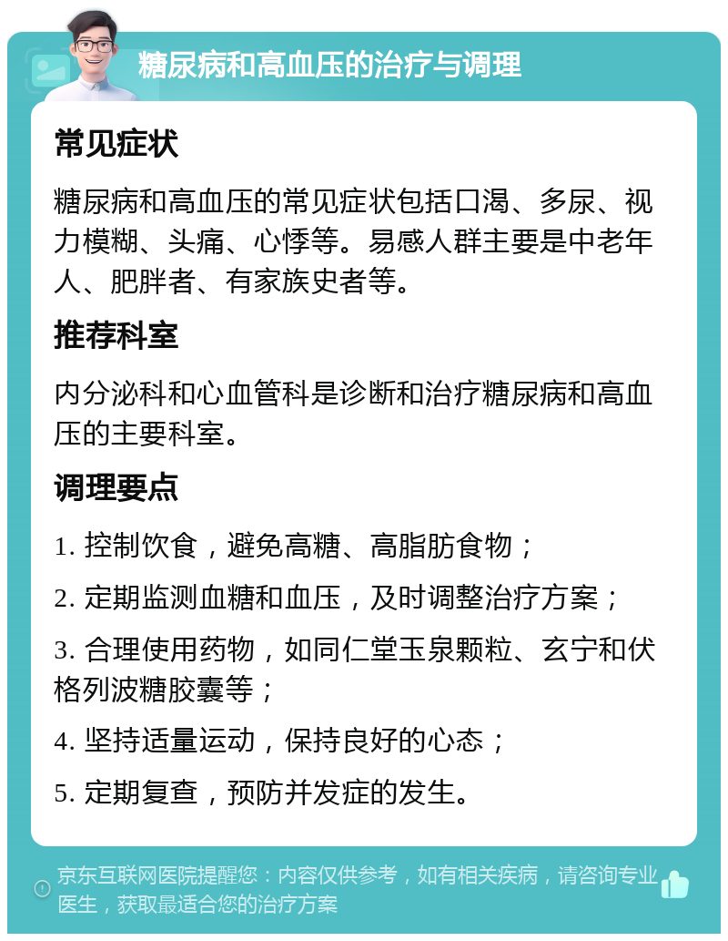 糖尿病和高血压的治疗与调理 常见症状 糖尿病和高血压的常见症状包括口渴、多尿、视力模糊、头痛、心悸等。易感人群主要是中老年人、肥胖者、有家族史者等。 推荐科室 内分泌科和心血管科是诊断和治疗糖尿病和高血压的主要科室。 调理要点 1. 控制饮食，避免高糖、高脂肪食物； 2. 定期监测血糖和血压，及时调整治疗方案； 3. 合理使用药物，如同仁堂玉泉颗粒、玄宁和伏格列波糖胶囊等； 4. 坚持适量运动，保持良好的心态； 5. 定期复查，预防并发症的发生。