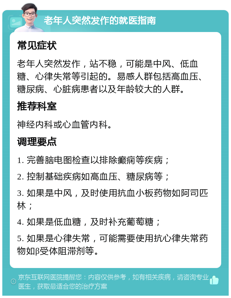 老年人突然发作的就医指南 常见症状 老年人突然发作，站不稳，可能是中风、低血糖、心律失常等引起的。易感人群包括高血压、糖尿病、心脏病患者以及年龄较大的人群。 推荐科室 神经内科或心血管内科。 调理要点 1. 完善脑电图检查以排除癫痫等疾病； 2. 控制基础疾病如高血压、糖尿病等； 3. 如果是中风，及时使用抗血小板药物如阿司匹林； 4. 如果是低血糖，及时补充葡萄糖； 5. 如果是心律失常，可能需要使用抗心律失常药物如β受体阻滞剂等。