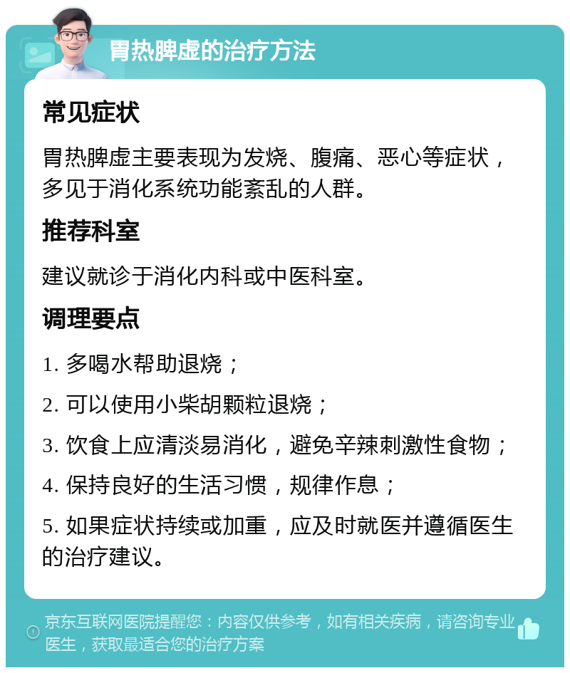 胃热脾虚的治疗方法 常见症状 胃热脾虚主要表现为发烧、腹痛、恶心等症状，多见于消化系统功能紊乱的人群。 推荐科室 建议就诊于消化内科或中医科室。 调理要点 1. 多喝水帮助退烧； 2. 可以使用小柴胡颗粒退烧； 3. 饮食上应清淡易消化，避免辛辣刺激性食物； 4. 保持良好的生活习惯，规律作息； 5. 如果症状持续或加重，应及时就医并遵循医生的治疗建议。