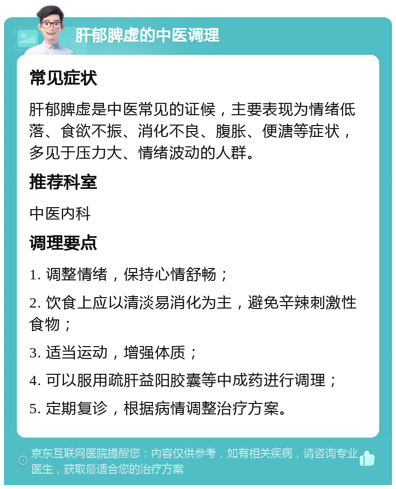 肝郁脾虚的中医调理 常见症状 肝郁脾虚是中医常见的证候，主要表现为情绪低落、食欲不振、消化不良、腹胀、便溏等症状，多见于压力大、情绪波动的人群。 推荐科室 中医内科 调理要点 1. 调整情绪，保持心情舒畅； 2. 饮食上应以清淡易消化为主，避免辛辣刺激性食物； 3. 适当运动，增强体质； 4. 可以服用疏肝益阳胶囊等中成药进行调理； 5. 定期复诊，根据病情调整治疗方案。