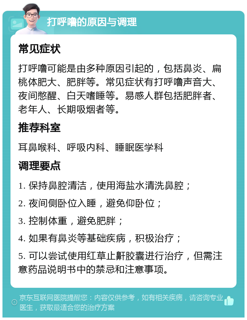 打呼噜的原因与调理 常见症状 打呼噜可能是由多种原因引起的，包括鼻炎、扁桃体肥大、肥胖等。常见症状有打呼噜声音大、夜间憋醒、白天嗜睡等。易感人群包括肥胖者、老年人、长期吸烟者等。 推荐科室 耳鼻喉科、呼吸内科、睡眠医学科 调理要点 1. 保持鼻腔清洁，使用海盐水清洗鼻腔； 2. 夜间侧卧位入睡，避免仰卧位； 3. 控制体重，避免肥胖； 4. 如果有鼻炎等基础疾病，积极治疗； 5. 可以尝试使用红草止鼾胶囊进行治疗，但需注意药品说明书中的禁忌和注意事项。