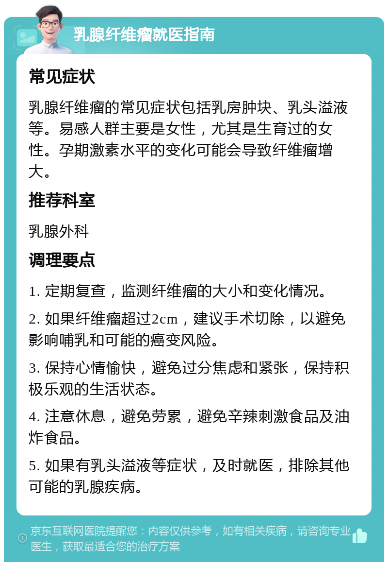 乳腺纤维瘤就医指南 常见症状 乳腺纤维瘤的常见症状包括乳房肿块、乳头溢液等。易感人群主要是女性，尤其是生育过的女性。孕期激素水平的变化可能会导致纤维瘤增大。 推荐科室 乳腺外科 调理要点 1. 定期复查，监测纤维瘤的大小和变化情况。 2. 如果纤维瘤超过2cm，建议手术切除，以避免影响哺乳和可能的癌变风险。 3. 保持心情愉快，避免过分焦虑和紧张，保持积极乐观的生活状态。 4. 注意休息，避免劳累，避免辛辣刺激食品及油炸食品。 5. 如果有乳头溢液等症状，及时就医，排除其他可能的乳腺疾病。