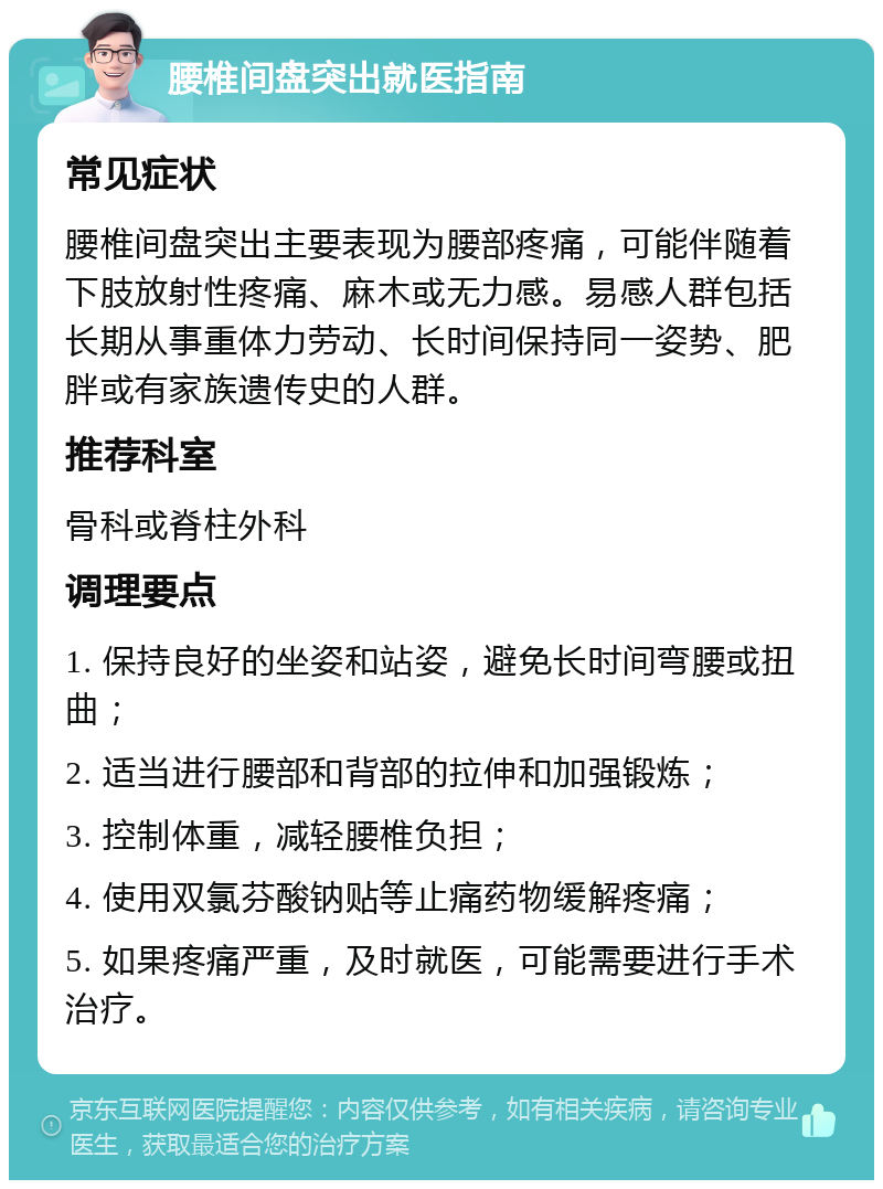 腰椎间盘突出就医指南 常见症状 腰椎间盘突出主要表现为腰部疼痛，可能伴随着下肢放射性疼痛、麻木或无力感。易感人群包括长期从事重体力劳动、长时间保持同一姿势、肥胖或有家族遗传史的人群。 推荐科室 骨科或脊柱外科 调理要点 1. 保持良好的坐姿和站姿，避免长时间弯腰或扭曲； 2. 适当进行腰部和背部的拉伸和加强锻炼； 3. 控制体重，减轻腰椎负担； 4. 使用双氯芬酸钠贴等止痛药物缓解疼痛； 5. 如果疼痛严重，及时就医，可能需要进行手术治疗。