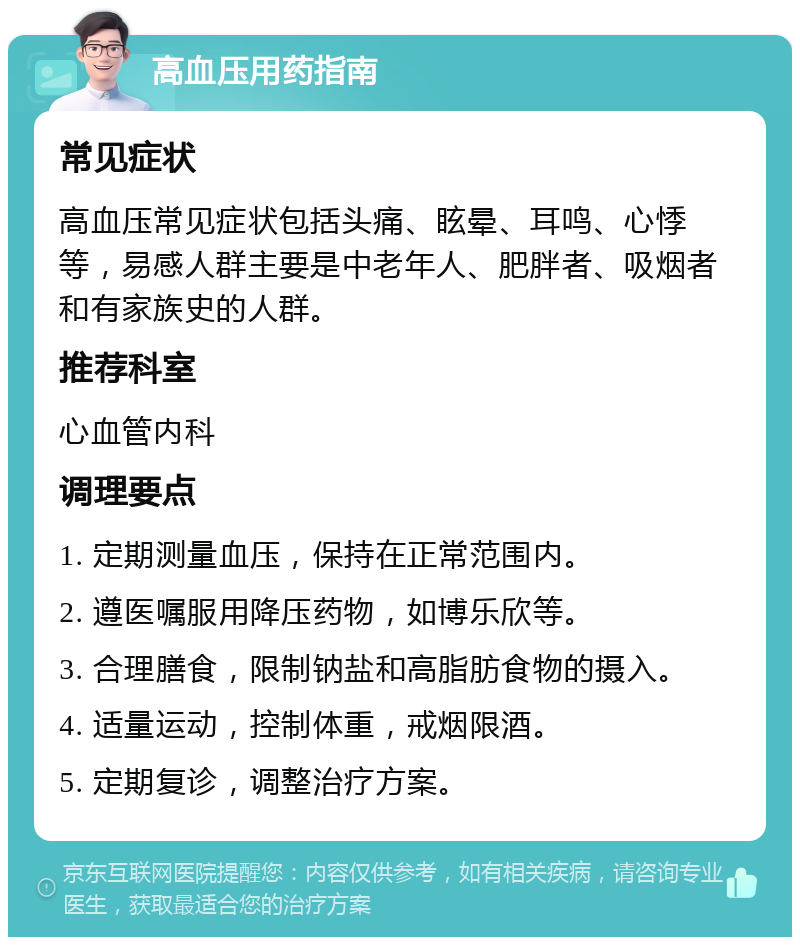 高血压用药指南 常见症状 高血压常见症状包括头痛、眩晕、耳鸣、心悸等，易感人群主要是中老年人、肥胖者、吸烟者和有家族史的人群。 推荐科室 心血管内科 调理要点 1. 定期测量血压，保持在正常范围内。 2. 遵医嘱服用降压药物，如博乐欣等。 3. 合理膳食，限制钠盐和高脂肪食物的摄入。 4. 适量运动，控制体重，戒烟限酒。 5. 定期复诊，调整治疗方案。