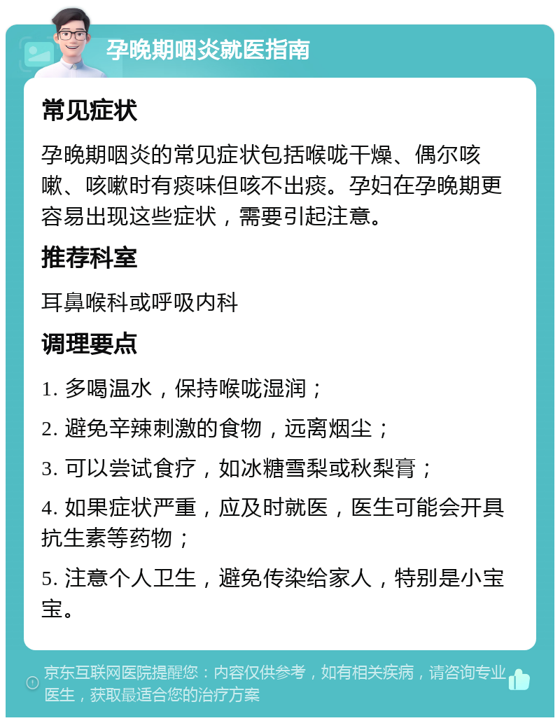 孕晚期咽炎就医指南 常见症状 孕晚期咽炎的常见症状包括喉咙干燥、偶尔咳嗽、咳嗽时有痰味但咳不出痰。孕妇在孕晚期更容易出现这些症状，需要引起注意。 推荐科室 耳鼻喉科或呼吸内科 调理要点 1. 多喝温水，保持喉咙湿润； 2. 避免辛辣刺激的食物，远离烟尘； 3. 可以尝试食疗，如冰糖雪梨或秋梨膏； 4. 如果症状严重，应及时就医，医生可能会开具抗生素等药物； 5. 注意个人卫生，避免传染给家人，特别是小宝宝。