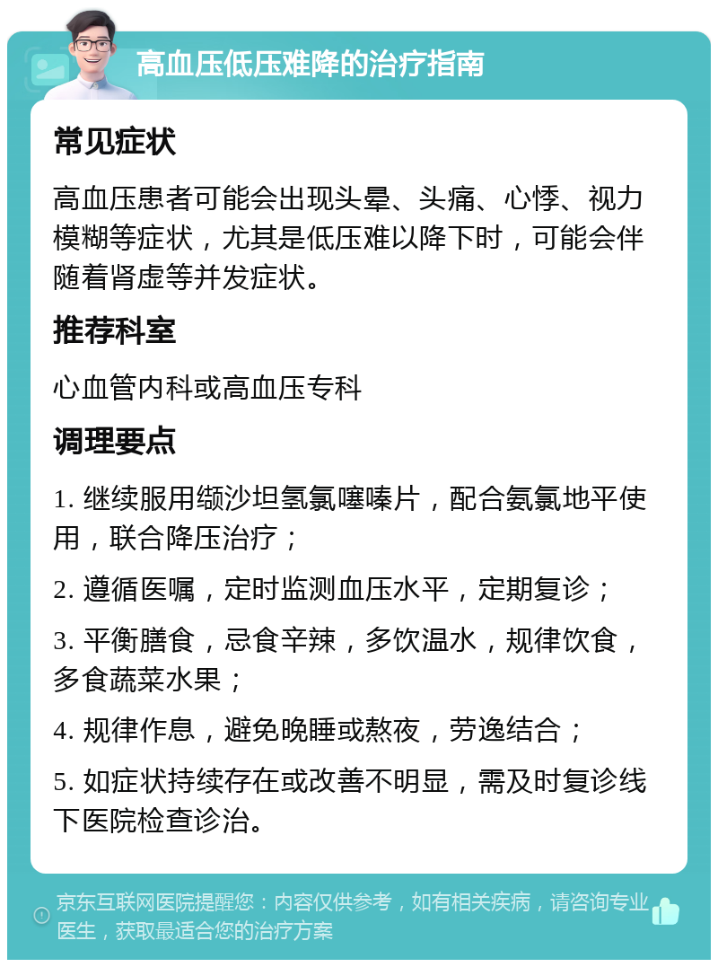 高血压低压难降的治疗指南 常见症状 高血压患者可能会出现头晕、头痛、心悸、视力模糊等症状，尤其是低压难以降下时，可能会伴随着肾虚等并发症状。 推荐科室 心血管内科或高血压专科 调理要点 1. 继续服用缬沙坦氢氯噻嗪片，配合氨氯地平使用，联合降压治疗； 2. 遵循医嘱，定时监测血压水平，定期复诊； 3. 平衡膳食，忌食辛辣，多饮温水，规律饮食，多食蔬菜水果； 4. 规律作息，避免晚睡或熬夜，劳逸结合； 5. 如症状持续存在或改善不明显，需及时复诊线下医院检查诊治。