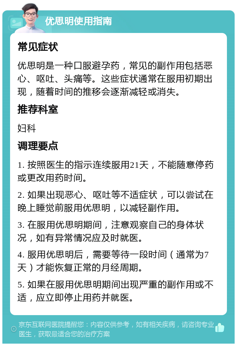 优思明使用指南 常见症状 优思明是一种口服避孕药，常见的副作用包括恶心、呕吐、头痛等。这些症状通常在服用初期出现，随着时间的推移会逐渐减轻或消失。 推荐科室 妇科 调理要点 1. 按照医生的指示连续服用21天，不能随意停药或更改用药时间。 2. 如果出现恶心、呕吐等不适症状，可以尝试在晚上睡觉前服用优思明，以减轻副作用。 3. 在服用优思明期间，注意观察自己的身体状况，如有异常情况应及时就医。 4. 服用优思明后，需要等待一段时间（通常为7天）才能恢复正常的月经周期。 5. 如果在服用优思明期间出现严重的副作用或不适，应立即停止用药并就医。