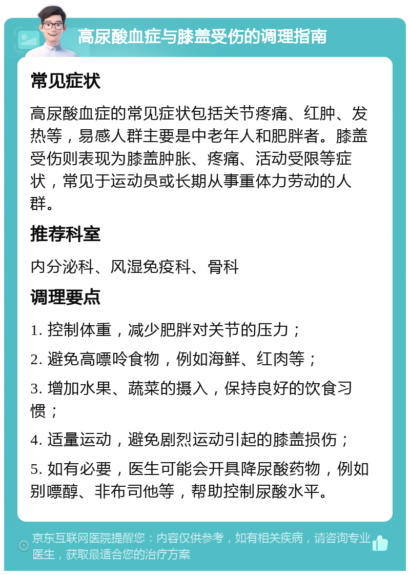 高尿酸血症与膝盖受伤的调理指南 常见症状 高尿酸血症的常见症状包括关节疼痛、红肿、发热等，易感人群主要是中老年人和肥胖者。膝盖受伤则表现为膝盖肿胀、疼痛、活动受限等症状，常见于运动员或长期从事重体力劳动的人群。 推荐科室 内分泌科、风湿免疫科、骨科 调理要点 1. 控制体重，减少肥胖对关节的压力； 2. 避免高嘌呤食物，例如海鲜、红肉等； 3. 增加水果、蔬菜的摄入，保持良好的饮食习惯； 4. 适量运动，避免剧烈运动引起的膝盖损伤； 5. 如有必要，医生可能会开具降尿酸药物，例如别嘌醇、非布司他等，帮助控制尿酸水平。