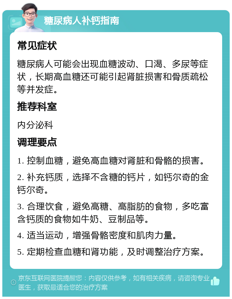 糖尿病人补钙指南 常见症状 糖尿病人可能会出现血糖波动、口渴、多尿等症状，长期高血糖还可能引起肾脏损害和骨质疏松等并发症。 推荐科室 内分泌科 调理要点 1. 控制血糖，避免高血糖对肾脏和骨骼的损害。 2. 补充钙质，选择不含糖的钙片，如钙尔奇的金钙尔奇。 3. 合理饮食，避免高糖、高脂肪的食物，多吃富含钙质的食物如牛奶、豆制品等。 4. 适当运动，增强骨骼密度和肌肉力量。 5. 定期检查血糖和肾功能，及时调整治疗方案。