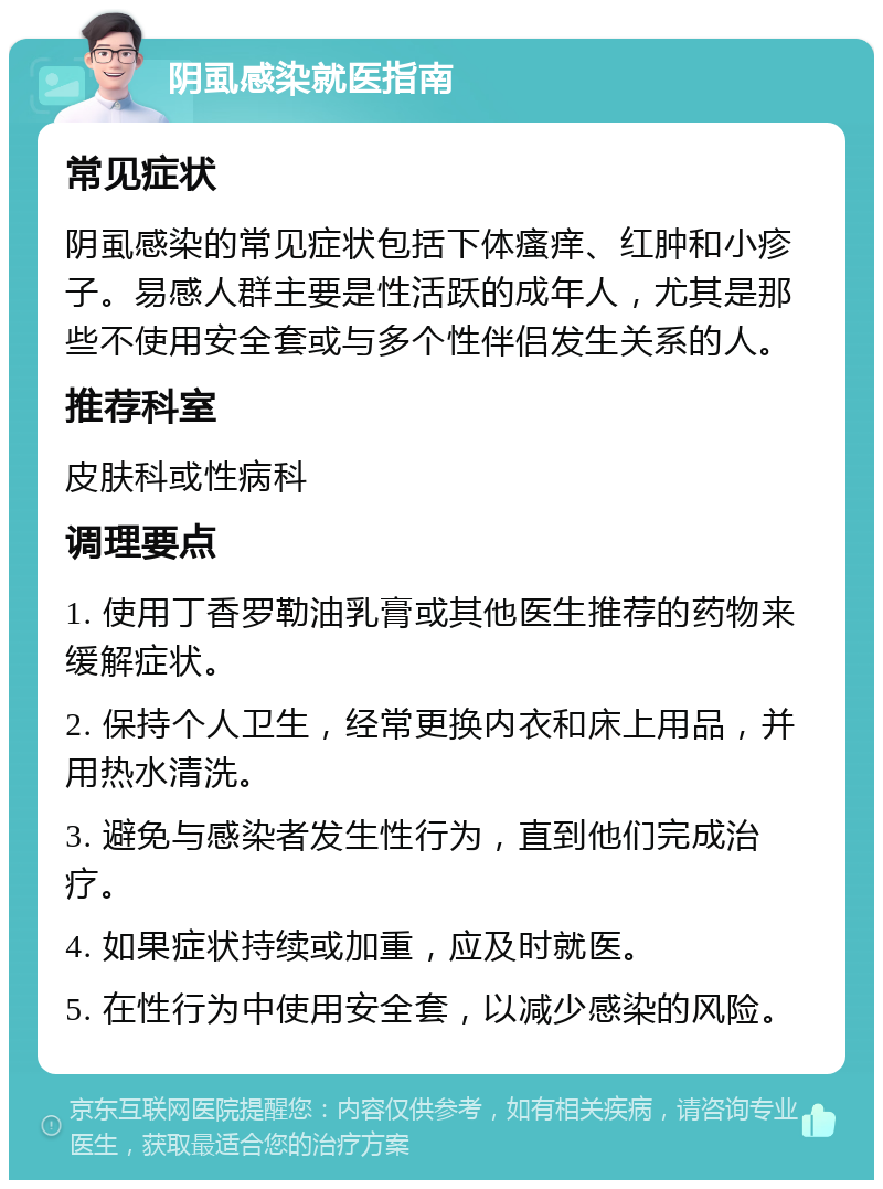 阴虱感染就医指南 常见症状 阴虱感染的常见症状包括下体瘙痒、红肿和小疹子。易感人群主要是性活跃的成年人，尤其是那些不使用安全套或与多个性伴侣发生关系的人。 推荐科室 皮肤科或性病科 调理要点 1. 使用丁香罗勒油乳膏或其他医生推荐的药物来缓解症状。 2. 保持个人卫生，经常更换内衣和床上用品，并用热水清洗。 3. 避免与感染者发生性行为，直到他们完成治疗。 4. 如果症状持续或加重，应及时就医。 5. 在性行为中使用安全套，以减少感染的风险。