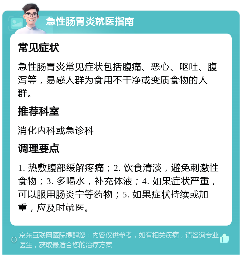 急性肠胃炎就医指南 常见症状 急性肠胃炎常见症状包括腹痛、恶心、呕吐、腹泻等，易感人群为食用不干净或变质食物的人群。 推荐科室 消化内科或急诊科 调理要点 1. 热敷腹部缓解疼痛；2. 饮食清淡，避免刺激性食物；3. 多喝水，补充体液；4. 如果症状严重，可以服用肠炎宁等药物；5. 如果症状持续或加重，应及时就医。