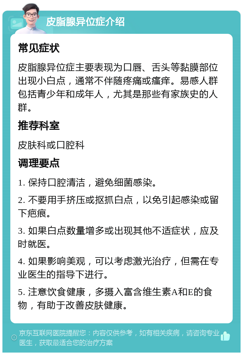 皮脂腺异位症介绍 常见症状 皮脂腺异位症主要表现为口唇、舌头等黏膜部位出现小白点，通常不伴随疼痛或瘙痒。易感人群包括青少年和成年人，尤其是那些有家族史的人群。 推荐科室 皮肤科或口腔科 调理要点 1. 保持口腔清洁，避免细菌感染。 2. 不要用手挤压或抠抓白点，以免引起感染或留下疤痕。 3. 如果白点数量增多或出现其他不适症状，应及时就医。 4. 如果影响美观，可以考虑激光治疗，但需在专业医生的指导下进行。 5. 注意饮食健康，多摄入富含维生素A和E的食物，有助于改善皮肤健康。