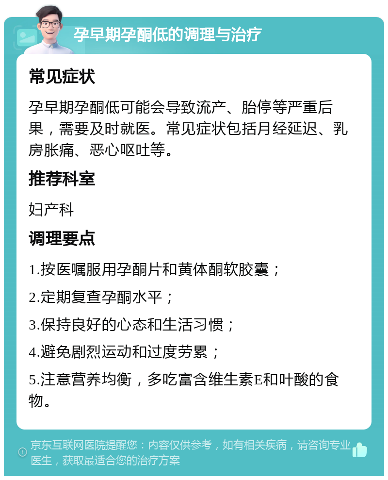 孕早期孕酮低的调理与治疗 常见症状 孕早期孕酮低可能会导致流产、胎停等严重后果，需要及时就医。常见症状包括月经延迟、乳房胀痛、恶心呕吐等。 推荐科室 妇产科 调理要点 1.按医嘱服用孕酮片和黄体酮软胶囊； 2.定期复查孕酮水平； 3.保持良好的心态和生活习惯； 4.避免剧烈运动和过度劳累； 5.注意营养均衡，多吃富含维生素E和叶酸的食物。