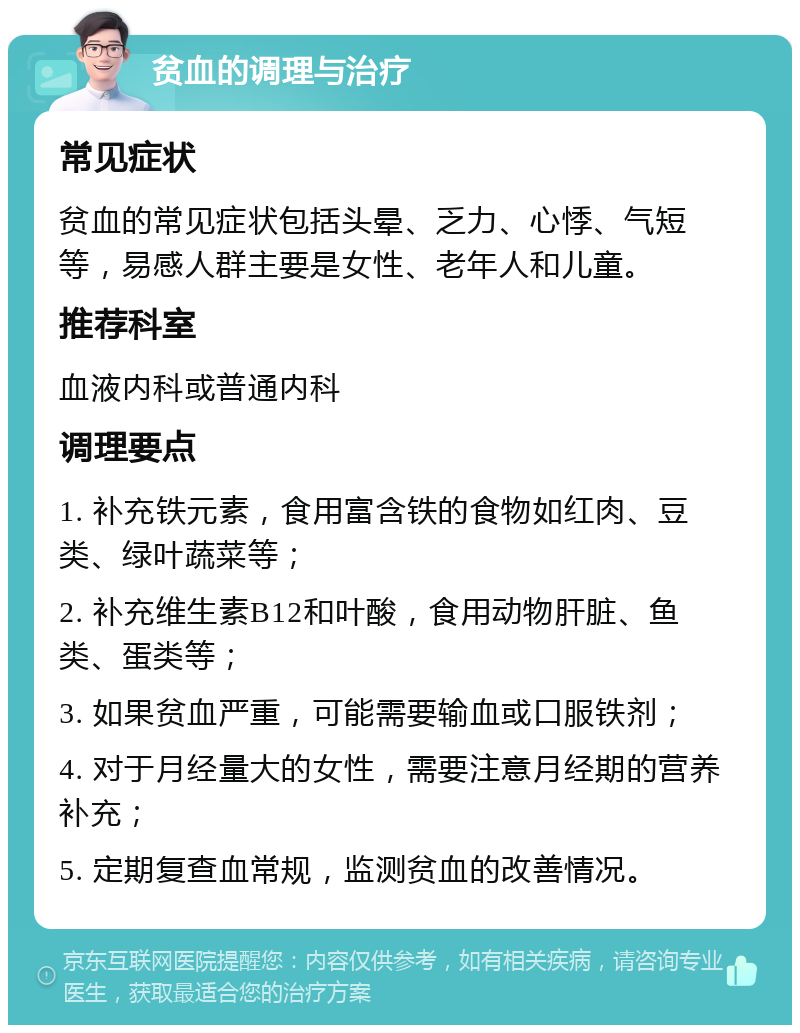 贫血的调理与治疗 常见症状 贫血的常见症状包括头晕、乏力、心悸、气短等，易感人群主要是女性、老年人和儿童。 推荐科室 血液内科或普通内科 调理要点 1. 补充铁元素，食用富含铁的食物如红肉、豆类、绿叶蔬菜等； 2. 补充维生素B12和叶酸，食用动物肝脏、鱼类、蛋类等； 3. 如果贫血严重，可能需要输血或口服铁剂； 4. 对于月经量大的女性，需要注意月经期的营养补充； 5. 定期复查血常规，监测贫血的改善情况。