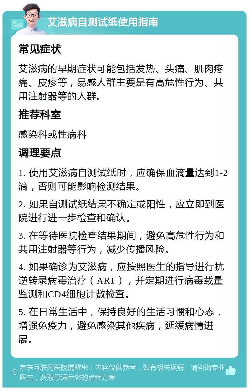 艾滋病自测试纸使用指南 常见症状 艾滋病的早期症状可能包括发热、头痛、肌肉疼痛、皮疹等，易感人群主要是有高危性行为、共用注射器等的人群。 推荐科室 感染科或性病科 调理要点 1. 使用艾滋病自测试纸时，应确保血滴量达到1-2滴，否则可能影响检测结果。 2. 如果自测试纸结果不确定或阳性，应立即到医院进行进一步检查和确认。 3. 在等待医院检查结果期间，避免高危性行为和共用注射器等行为，减少传播风险。 4. 如果确诊为艾滋病，应按照医生的指导进行抗逆转录病毒治疗（ART），并定期进行病毒载量监测和CD4细胞计数检查。 5. 在日常生活中，保持良好的生活习惯和心态，增强免疫力，避免感染其他疾病，延缓病情进展。