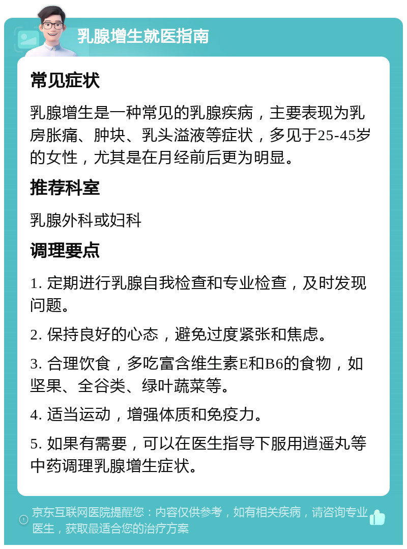 乳腺增生就医指南 常见症状 乳腺增生是一种常见的乳腺疾病，主要表现为乳房胀痛、肿块、乳头溢液等症状，多见于25-45岁的女性，尤其是在月经前后更为明显。 推荐科室 乳腺外科或妇科 调理要点 1. 定期进行乳腺自我检查和专业检查，及时发现问题。 2. 保持良好的心态，避免过度紧张和焦虑。 3. 合理饮食，多吃富含维生素E和B6的食物，如坚果、全谷类、绿叶蔬菜等。 4. 适当运动，增强体质和免疫力。 5. 如果有需要，可以在医生指导下服用逍遥丸等中药调理乳腺增生症状。