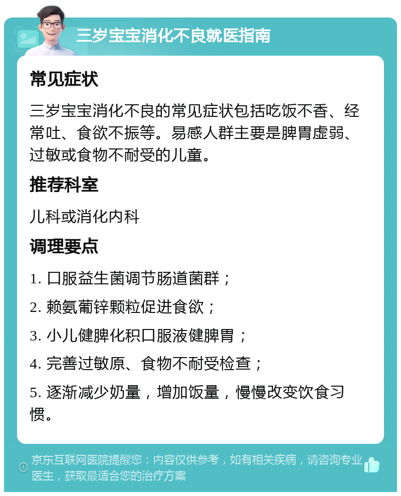 三岁宝宝消化不良就医指南 常见症状 三岁宝宝消化不良的常见症状包括吃饭不香、经常吐、食欲不振等。易感人群主要是脾胃虚弱、过敏或食物不耐受的儿童。 推荐科室 儿科或消化内科 调理要点 1. 口服益生菌调节肠道菌群； 2. 赖氨葡锌颗粒促进食欲； 3. 小儿健脾化积口服液健脾胃； 4. 完善过敏原、食物不耐受检查； 5. 逐渐减少奶量，增加饭量，慢慢改变饮食习惯。