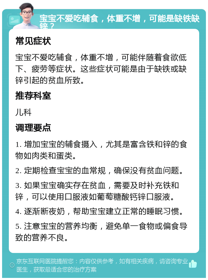 宝宝不爱吃辅食，体重不增，可能是缺铁缺锌？ 常见症状 宝宝不爱吃辅食，体重不增，可能伴随着食欲低下、疲劳等症状。这些症状可能是由于缺铁或缺锌引起的贫血所致。 推荐科室 儿科 调理要点 1. 增加宝宝的辅食摄入，尤其是富含铁和锌的食物如肉类和蛋类。 2. 定期检查宝宝的血常规，确保没有贫血问题。 3. 如果宝宝确实存在贫血，需要及时补充铁和锌，可以使用口服液如葡萄糖酸钙锌口服液。 4. 逐渐断夜奶，帮助宝宝建立正常的睡眠习惯。 5. 注意宝宝的营养均衡，避免单一食物或偏食导致的营养不良。