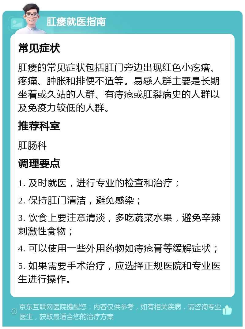 肛瘘就医指南 常见症状 肛瘘的常见症状包括肛门旁边出现红色小疙瘩、疼痛、肿胀和排便不适等。易感人群主要是长期坐着或久站的人群、有痔疮或肛裂病史的人群以及免疫力较低的人群。 推荐科室 肛肠科 调理要点 1. 及时就医，进行专业的检查和治疗； 2. 保持肛门清洁，避免感染； 3. 饮食上要注意清淡，多吃蔬菜水果，避免辛辣刺激性食物； 4. 可以使用一些外用药物如痔疮膏等缓解症状； 5. 如果需要手术治疗，应选择正规医院和专业医生进行操作。