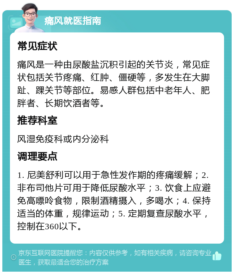 痛风就医指南 常见症状 痛风是一种由尿酸盐沉积引起的关节炎，常见症状包括关节疼痛、红肿、僵硬等，多发生在大脚趾、踝关节等部位。易感人群包括中老年人、肥胖者、长期饮酒者等。 推荐科室 风湿免疫科或内分泌科 调理要点 1. 尼美舒利可以用于急性发作期的疼痛缓解；2. 非布司他片可用于降低尿酸水平；3. 饮食上应避免高嘌呤食物，限制酒精摄入，多喝水；4. 保持适当的体重，规律运动；5. 定期复查尿酸水平，控制在360以下。