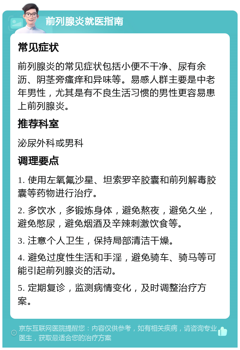 前列腺炎就医指南 常见症状 前列腺炎的常见症状包括小便不干净、尿有余沥、阴茎旁瘙痒和异味等。易感人群主要是中老年男性，尤其是有不良生活习惯的男性更容易患上前列腺炎。 推荐科室 泌尿外科或男科 调理要点 1. 使用左氧氟沙星、坦索罗辛胶囊和前列解毒胶囊等药物进行治疗。 2. 多饮水，多锻炼身体，避免熬夜，避免久坐，避免憋尿，避免烟酒及辛辣刺激饮食等。 3. 注意个人卫生，保持局部清洁干燥。 4. 避免过度性生活和手淫，避免骑车、骑马等可能引起前列腺炎的活动。 5. 定期复诊，监测病情变化，及时调整治疗方案。