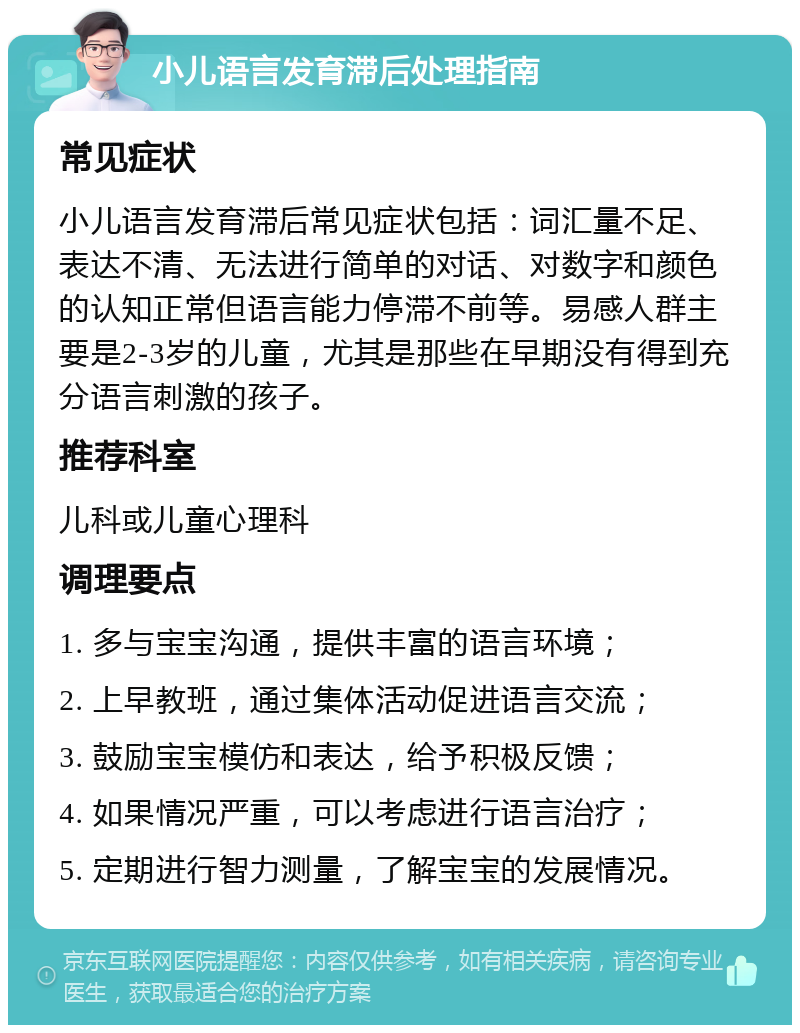 小儿语言发育滞后处理指南 常见症状 小儿语言发育滞后常见症状包括：词汇量不足、表达不清、无法进行简单的对话、对数字和颜色的认知正常但语言能力停滞不前等。易感人群主要是2-3岁的儿童，尤其是那些在早期没有得到充分语言刺激的孩子。 推荐科室 儿科或儿童心理科 调理要点 1. 多与宝宝沟通，提供丰富的语言环境； 2. 上早教班，通过集体活动促进语言交流； 3. 鼓励宝宝模仿和表达，给予积极反馈； 4. 如果情况严重，可以考虑进行语言治疗； 5. 定期进行智力测量，了解宝宝的发展情况。