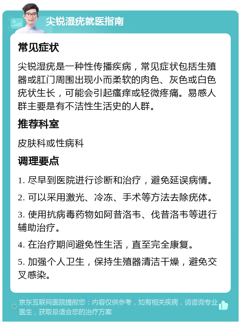 尖锐湿疣就医指南 常见症状 尖锐湿疣是一种性传播疾病，常见症状包括生殖器或肛门周围出现小而柔软的肉色、灰色或白色疣状生长，可能会引起瘙痒或轻微疼痛。易感人群主要是有不洁性生活史的人群。 推荐科室 皮肤科或性病科 调理要点 1. 尽早到医院进行诊断和治疗，避免延误病情。 2. 可以采用激光、冷冻、手术等方法去除疣体。 3. 使用抗病毒药物如阿昔洛韦、伐昔洛韦等进行辅助治疗。 4. 在治疗期间避免性生活，直至完全康复。 5. 加强个人卫生，保持生殖器清洁干燥，避免交叉感染。