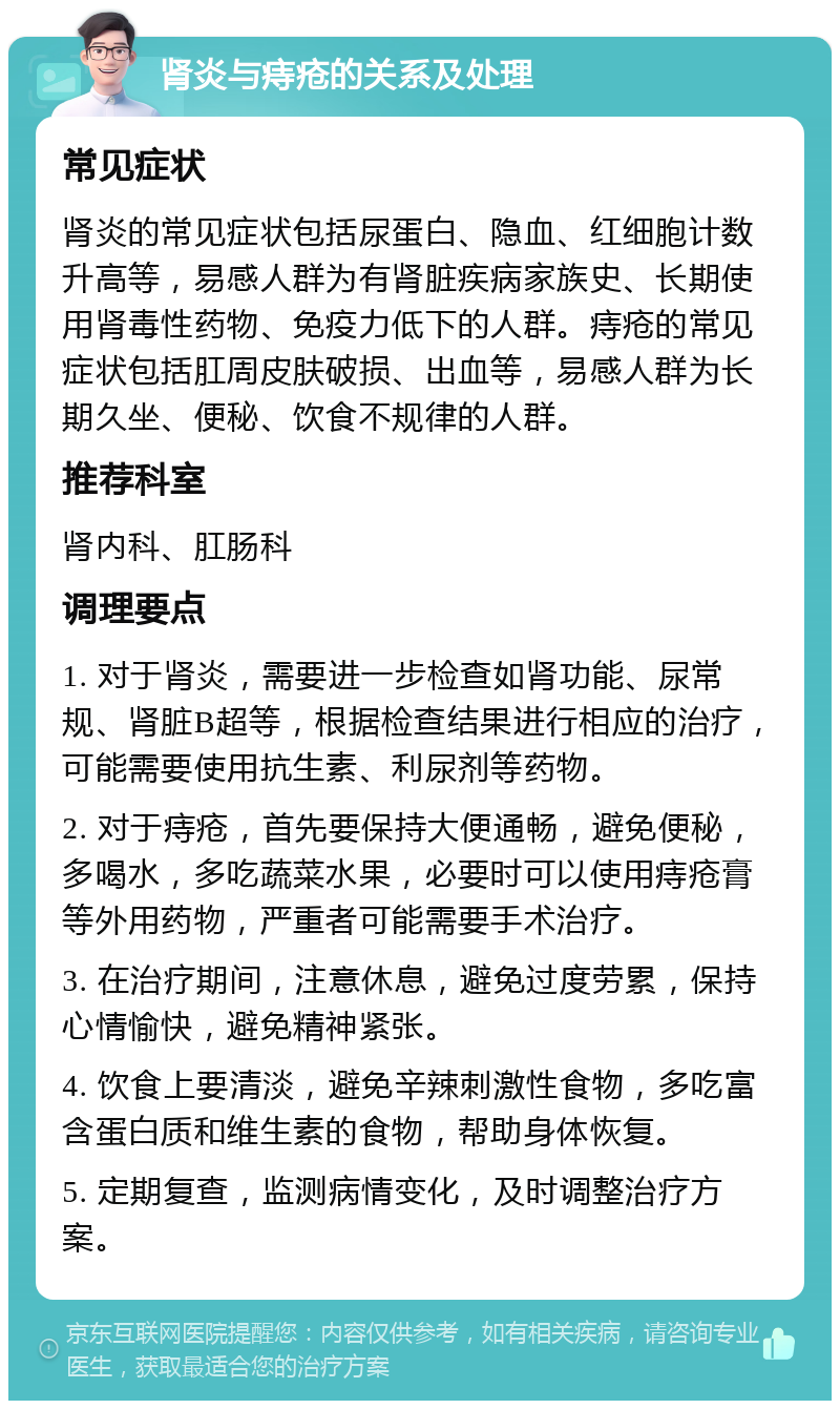 肾炎与痔疮的关系及处理 常见症状 肾炎的常见症状包括尿蛋白、隐血、红细胞计数升高等，易感人群为有肾脏疾病家族史、长期使用肾毒性药物、免疫力低下的人群。痔疮的常见症状包括肛周皮肤破损、出血等，易感人群为长期久坐、便秘、饮食不规律的人群。 推荐科室 肾内科、肛肠科 调理要点 1. 对于肾炎，需要进一步检查如肾功能、尿常规、肾脏B超等，根据检查结果进行相应的治疗，可能需要使用抗生素、利尿剂等药物。 2. 对于痔疮，首先要保持大便通畅，避免便秘，多喝水，多吃蔬菜水果，必要时可以使用痔疮膏等外用药物，严重者可能需要手术治疗。 3. 在治疗期间，注意休息，避免过度劳累，保持心情愉快，避免精神紧张。 4. 饮食上要清淡，避免辛辣刺激性食物，多吃富含蛋白质和维生素的食物，帮助身体恢复。 5. 定期复查，监测病情变化，及时调整治疗方案。