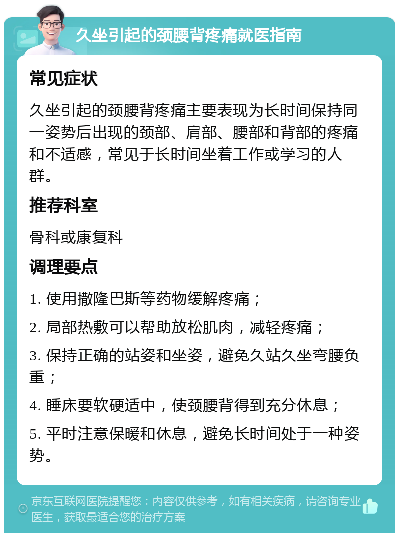 久坐引起的颈腰背疼痛就医指南 常见症状 久坐引起的颈腰背疼痛主要表现为长时间保持同一姿势后出现的颈部、肩部、腰部和背部的疼痛和不适感，常见于长时间坐着工作或学习的人群。 推荐科室 骨科或康复科 调理要点 1. 使用撒隆巴斯等药物缓解疼痛； 2. 局部热敷可以帮助放松肌肉，减轻疼痛； 3. 保持正确的站姿和坐姿，避免久站久坐弯腰负重； 4. 睡床要软硬适中，使颈腰背得到充分休息； 5. 平时注意保暖和休息，避免长时间处于一种姿势。