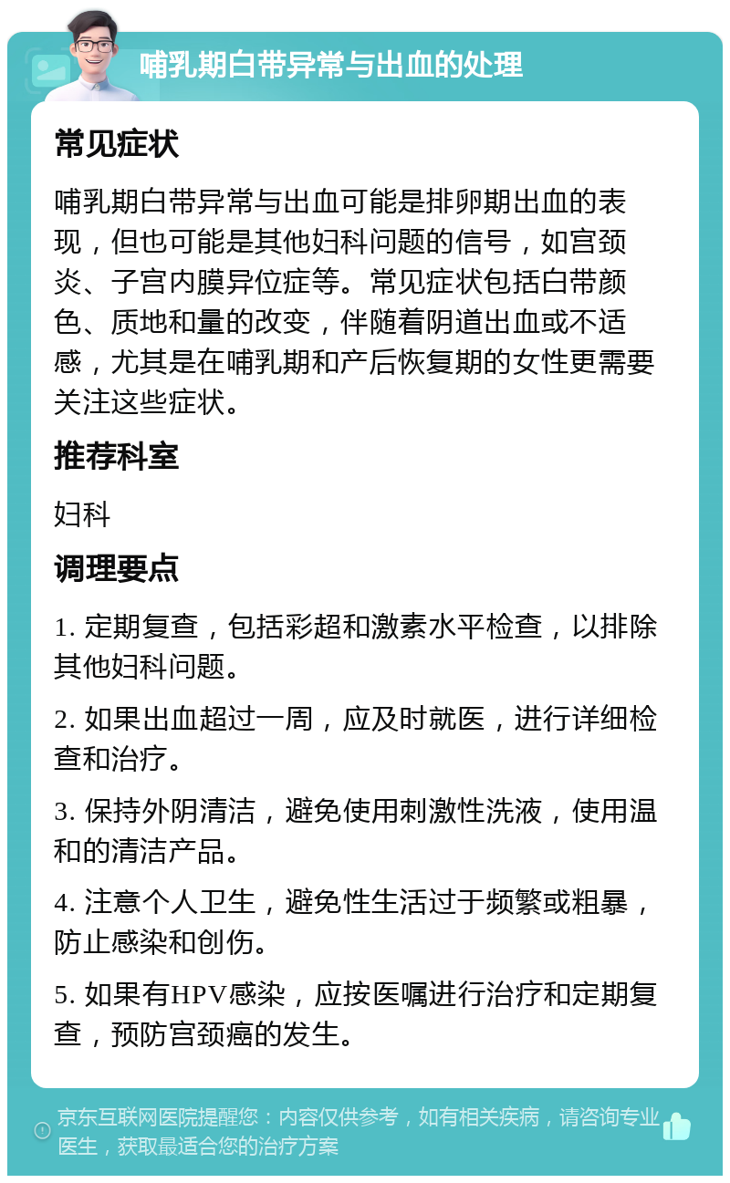 哺乳期白带异常与出血的处理 常见症状 哺乳期白带异常与出血可能是排卵期出血的表现，但也可能是其他妇科问题的信号，如宫颈炎、子宫内膜异位症等。常见症状包括白带颜色、质地和量的改变，伴随着阴道出血或不适感，尤其是在哺乳期和产后恢复期的女性更需要关注这些症状。 推荐科室 妇科 调理要点 1. 定期复查，包括彩超和激素水平检查，以排除其他妇科问题。 2. 如果出血超过一周，应及时就医，进行详细检查和治疗。 3. 保持外阴清洁，避免使用刺激性洗液，使用温和的清洁产品。 4. 注意个人卫生，避免性生活过于频繁或粗暴，防止感染和创伤。 5. 如果有HPV感染，应按医嘱进行治疗和定期复查，预防宫颈癌的发生。