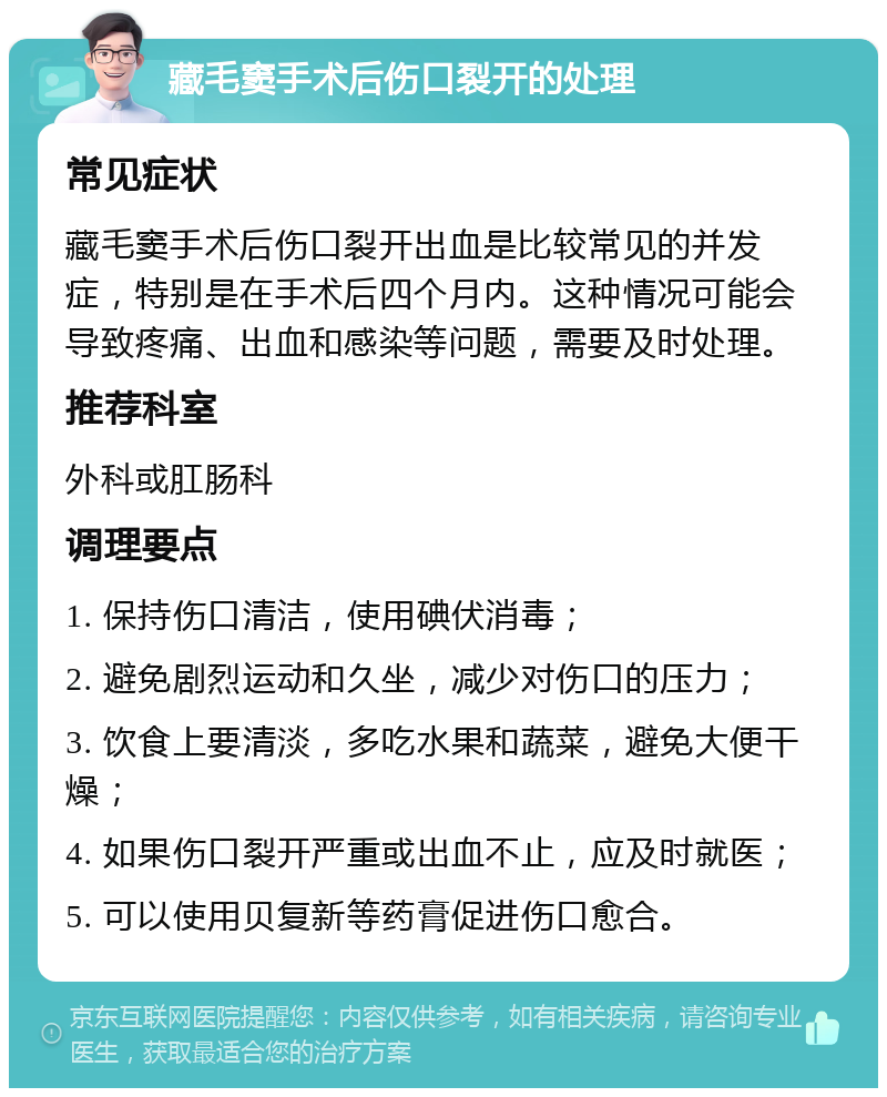 藏毛窦手术后伤口裂开的处理 常见症状 藏毛窦手术后伤口裂开出血是比较常见的并发症，特别是在手术后四个月内。这种情况可能会导致疼痛、出血和感染等问题，需要及时处理。 推荐科室 外科或肛肠科 调理要点 1. 保持伤口清洁，使用碘伏消毒； 2. 避免剧烈运动和久坐，减少对伤口的压力； 3. 饮食上要清淡，多吃水果和蔬菜，避免大便干燥； 4. 如果伤口裂开严重或出血不止，应及时就医； 5. 可以使用贝复新等药膏促进伤口愈合。