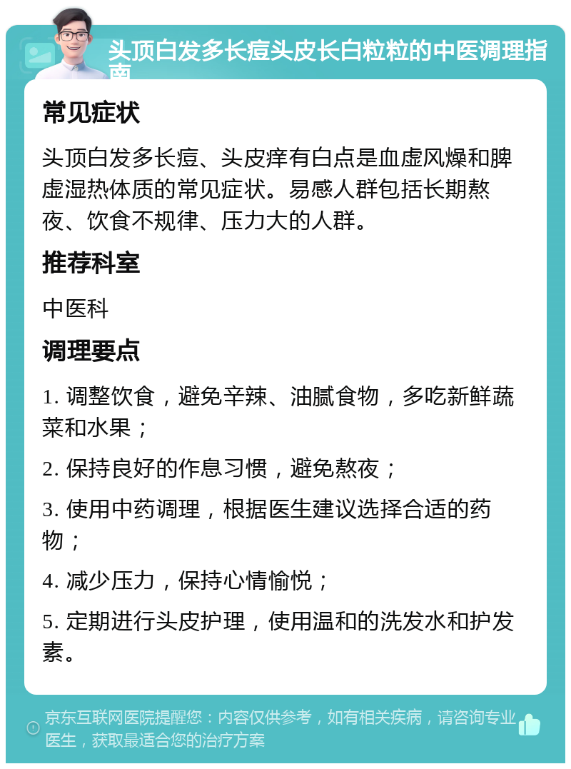 头顶白发多长痘头皮长白粒粒的中医调理指南 常见症状 头顶白发多长痘、头皮痒有白点是血虚风燥和脾虚湿热体质的常见症状。易感人群包括长期熬夜、饮食不规律、压力大的人群。 推荐科室 中医科 调理要点 1. 调整饮食，避免辛辣、油腻食物，多吃新鲜蔬菜和水果； 2. 保持良好的作息习惯，避免熬夜； 3. 使用中药调理，根据医生建议选择合适的药物； 4. 减少压力，保持心情愉悦； 5. 定期进行头皮护理，使用温和的洗发水和护发素。