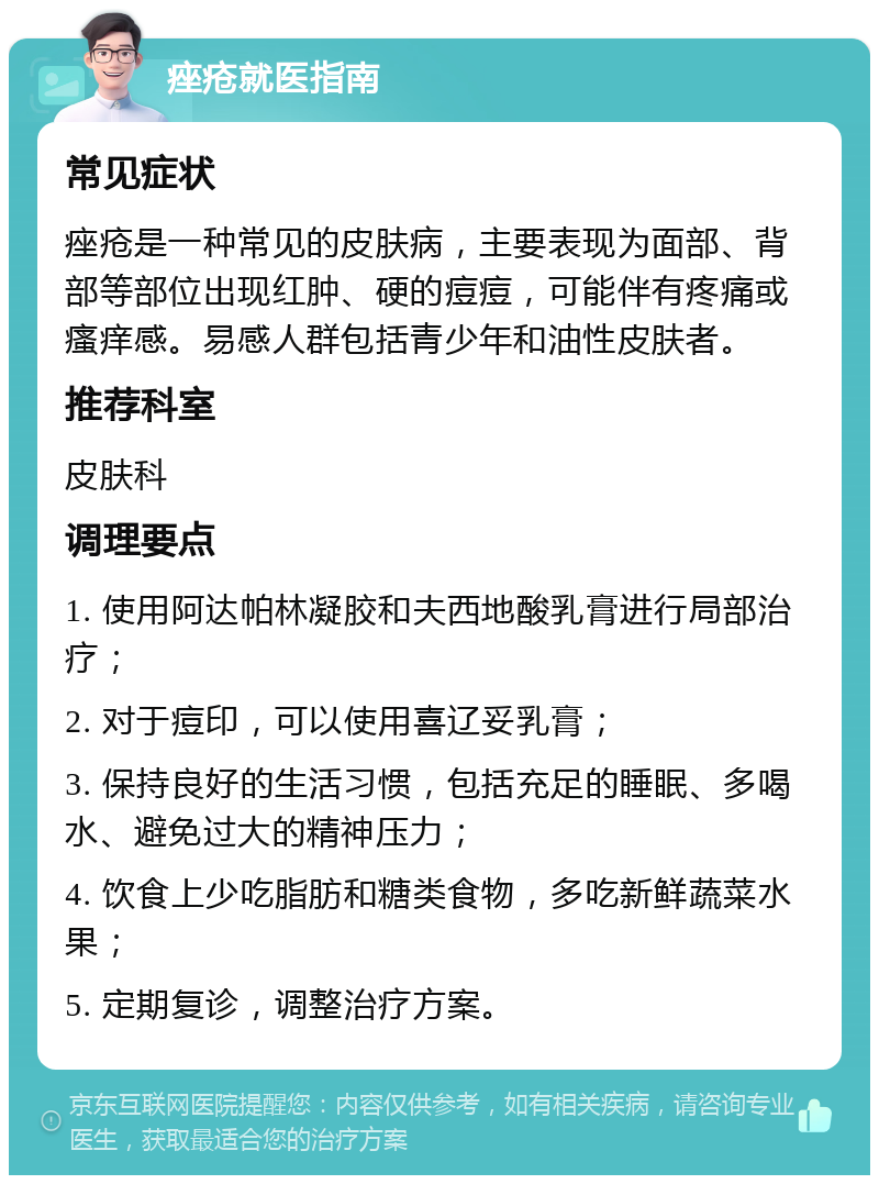 痤疮就医指南 常见症状 痤疮是一种常见的皮肤病，主要表现为面部、背部等部位出现红肿、硬的痘痘，可能伴有疼痛或瘙痒感。易感人群包括青少年和油性皮肤者。 推荐科室 皮肤科 调理要点 1. 使用阿达帕林凝胶和夫西地酸乳膏进行局部治疗； 2. 对于痘印，可以使用喜辽妥乳膏； 3. 保持良好的生活习惯，包括充足的睡眠、多喝水、避免过大的精神压力； 4. 饮食上少吃脂肪和糖类食物，多吃新鲜蔬菜水果； 5. 定期复诊，调整治疗方案。