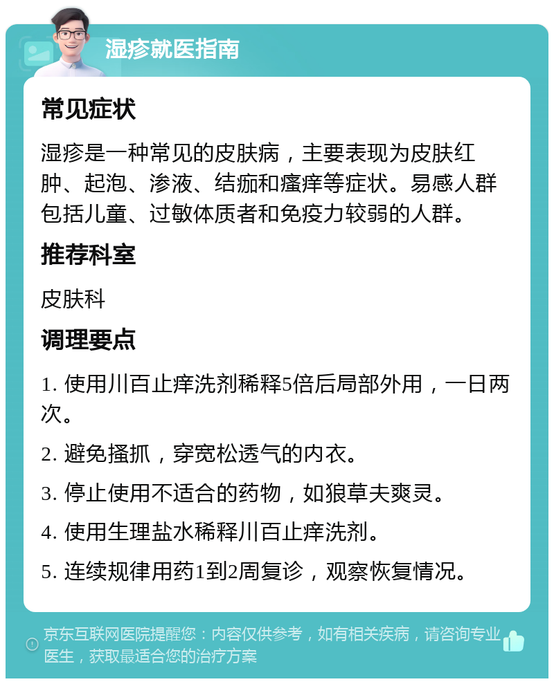 湿疹就医指南 常见症状 湿疹是一种常见的皮肤病，主要表现为皮肤红肿、起泡、渗液、结痂和瘙痒等症状。易感人群包括儿童、过敏体质者和免疫力较弱的人群。 推荐科室 皮肤科 调理要点 1. 使用川百止痒洗剂稀释5倍后局部外用，一日两次。 2. 避免搔抓，穿宽松透气的内衣。 3. 停止使用不适合的药物，如狼草夫爽灵。 4. 使用生理盐水稀释川百止痒洗剂。 5. 连续规律用药1到2周复诊，观察恢复情况。