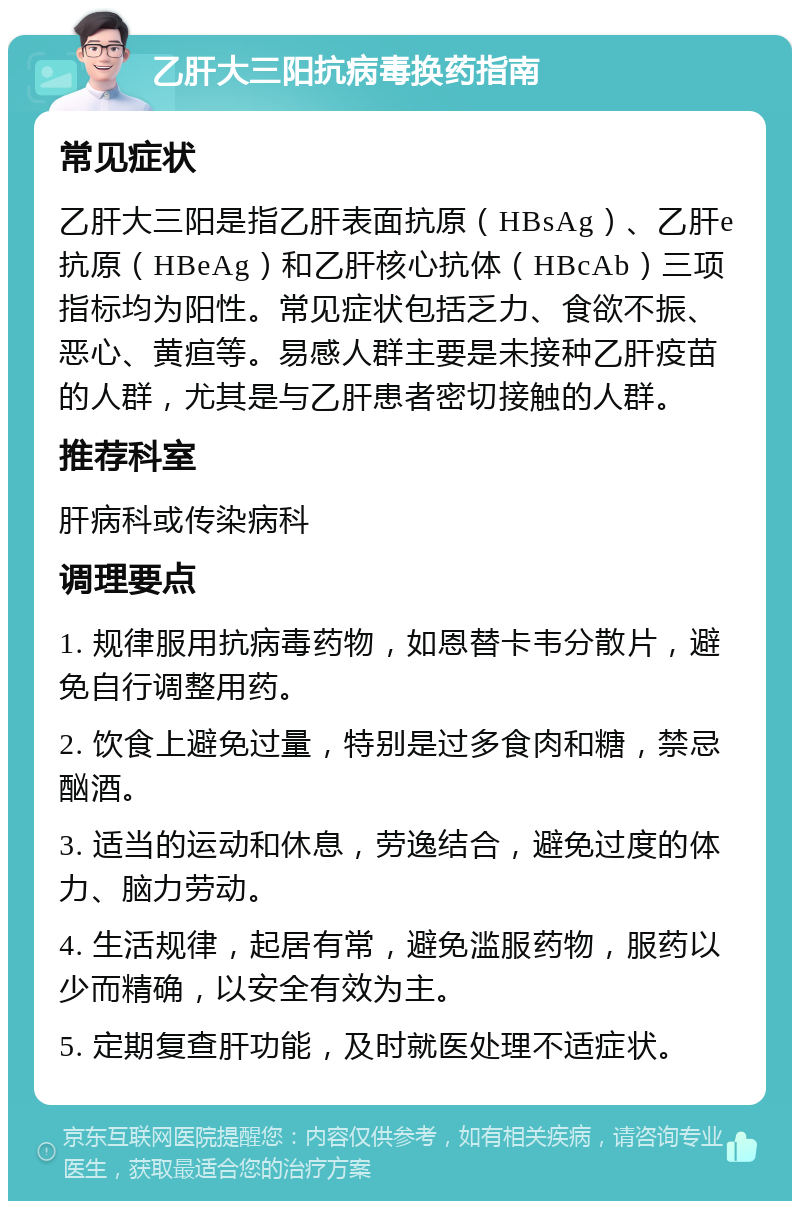 乙肝大三阳抗病毒换药指南 常见症状 乙肝大三阳是指乙肝表面抗原（HBsAg）、乙肝e抗原（HBeAg）和乙肝核心抗体（HBcAb）三项指标均为阳性。常见症状包括乏力、食欲不振、恶心、黄疸等。易感人群主要是未接种乙肝疫苗的人群，尤其是与乙肝患者密切接触的人群。 推荐科室 肝病科或传染病科 调理要点 1. 规律服用抗病毒药物，如恩替卡韦分散片，避免自行调整用药。 2. 饮食上避免过量，特别是过多食肉和糖，禁忌酗酒。 3. 适当的运动和休息，劳逸结合，避免过度的体力、脑力劳动。 4. 生活规律，起居有常，避免滥服药物，服药以少而精确，以安全有效为主。 5. 定期复查肝功能，及时就医处理不适症状。